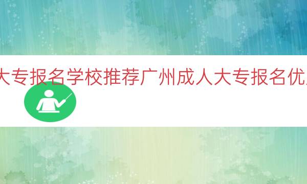 广州成人大专报名学校推荐（广州成人大专报名优质学校推荐）