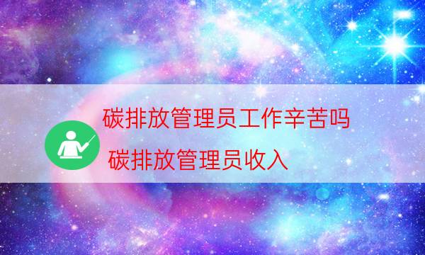 碳排放管理员工作辛苦吗（碳排放管理员收入）