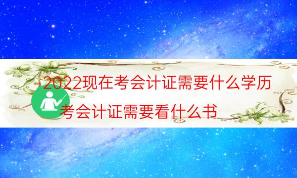 2022现在考会计证需要什么学历（考会计证需要看什么书）