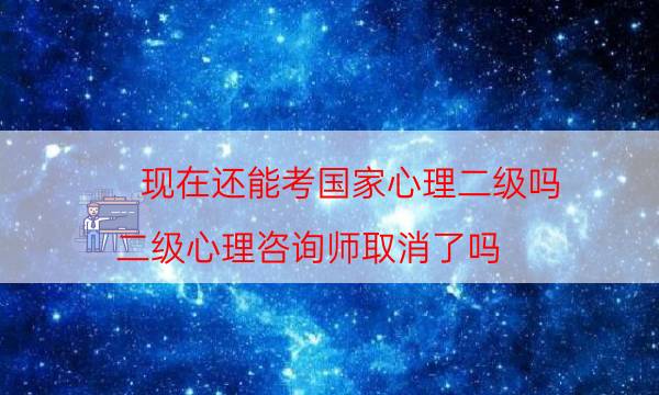 现在还能考国家心理二级吗（二级心理咨询师取消了吗）