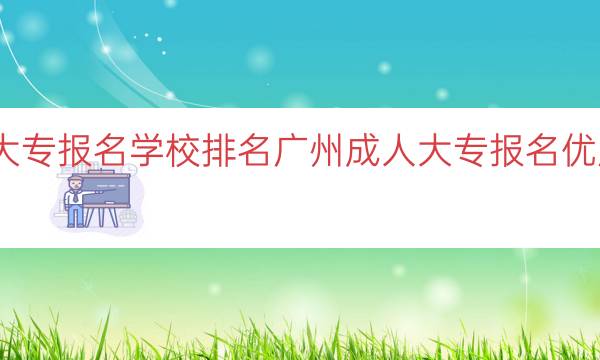 广州成人大专报名学校排名（广州成人大专报名优质学校推荐）