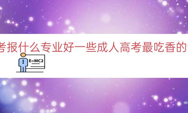 成考报什么专业好一些（成人高考最吃香的专业）