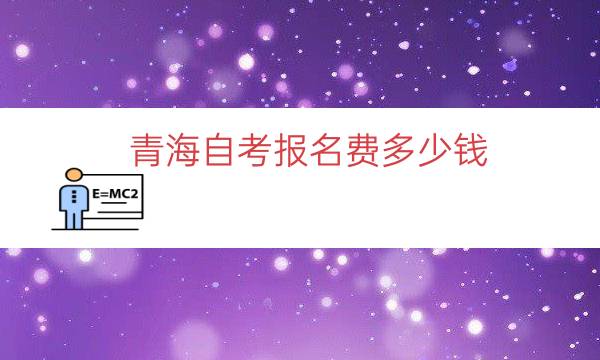 青海自考报名费多少钱（青海成人自考学费价目表）