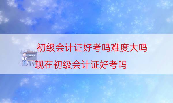初级会计证好考吗难度大吗（现在初级会计证好考吗）