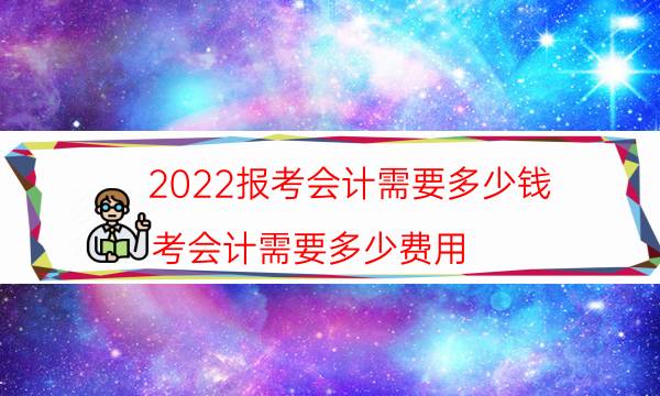 2022报考会计需要多少钱（考会计需要多少费用）