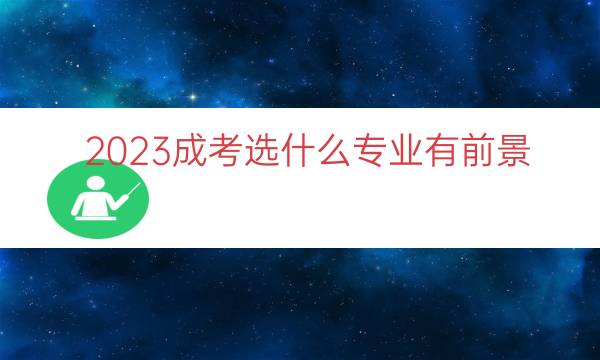 023成考选什么专业有前景（成考什么专业比较好）"