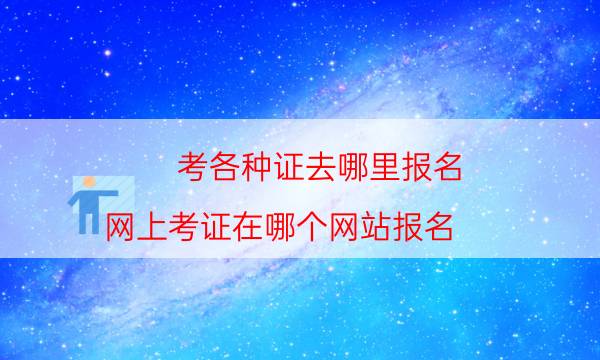 考各种证去哪里报名（网上考证在哪个网站报名）