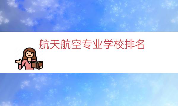 航天航空专业学校排名，中国十大航空学校排名(附2023年最新排行榜前十名单)