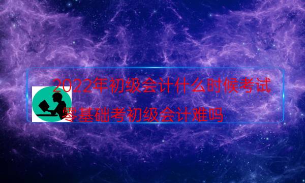 2022年初级会计什么时候考试（零基础考初级会计难吗）