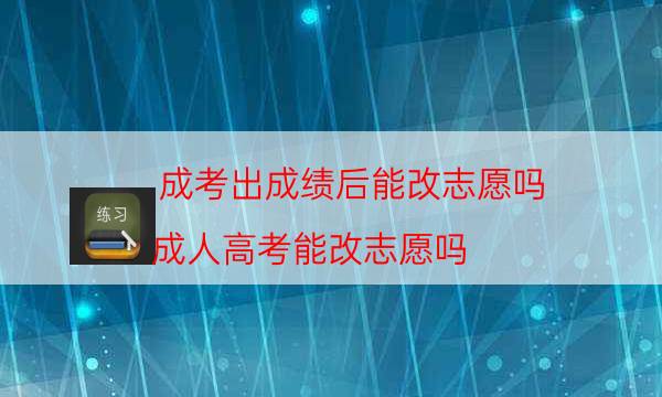 成考出成绩后能改志愿吗（成人高考能改志愿吗）