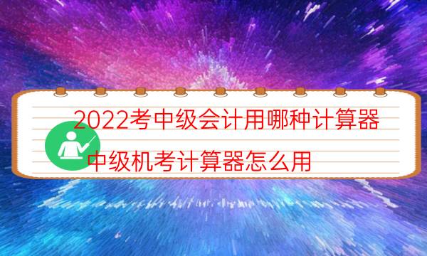 2022考中级会计用哪种计算器（中级机考计算器怎么用）