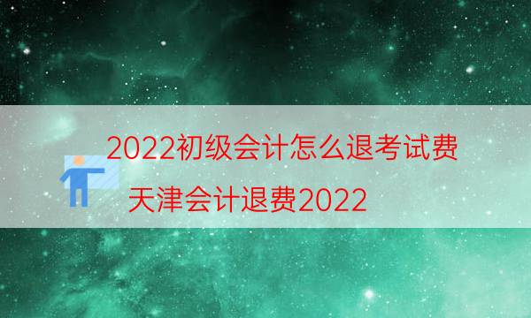 022初级会计怎么退考试费（天津会计退费2022）"