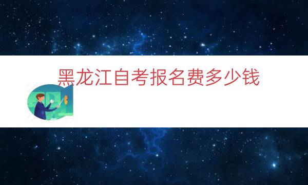 黑龙江自考报名费多少钱（黑龙江成人自考学费价目表）