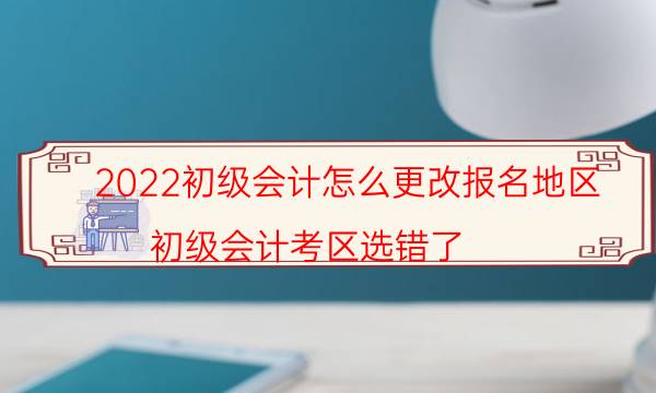 2022初级会计怎么更改报名地区（初级会计考区选错了）