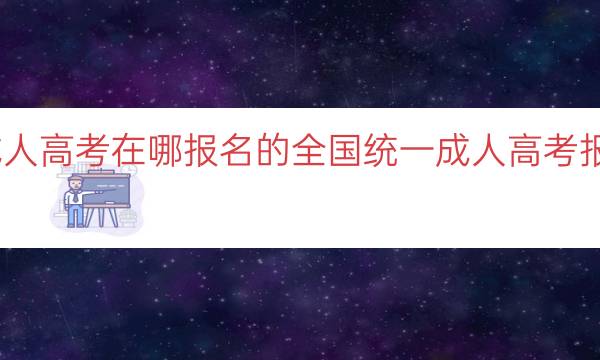 全国统一成人高考在哪报名的（全国统一成人高考报名地点指南）