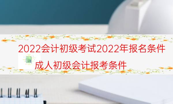 2022会计初级考试2022年报名条件（成人初级会计报考条件）