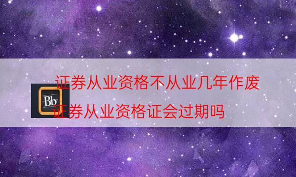 证券从业资格不从业几年作废（证券从业资格证会过期吗）