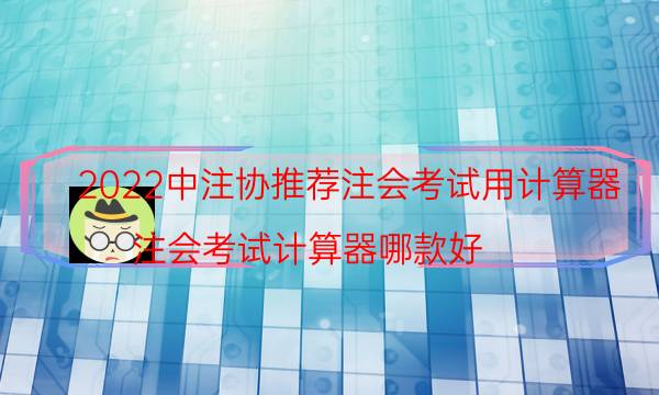 2022中注协推荐注会考试用计算器（注会考试计算器哪款好）