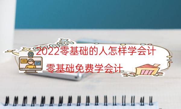 2022零基础的人怎样学会计（零基础免费学会计）