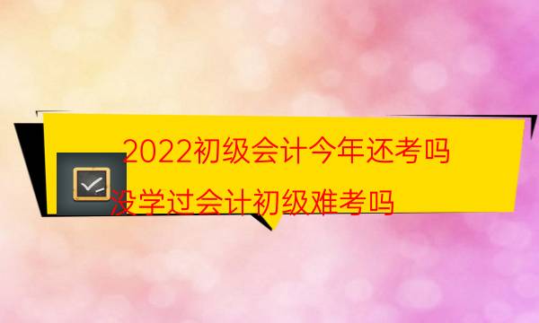 2022初级会计今年还考吗（没学过会计初级难考吗）