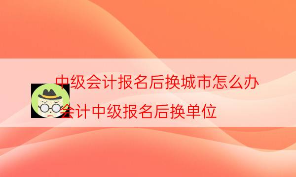 中级会计报名后换城市怎么办（会计中级报名后换单位）