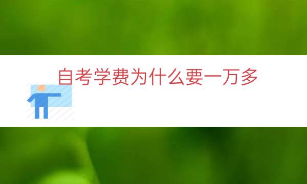 自考学费为什么要一万多（自考学费为什么那么贵）