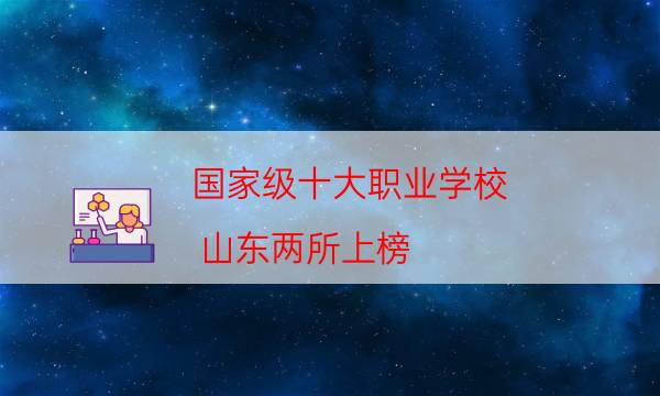 国家级十大职业学校 山东两所上榜，最好的职业院校推荐