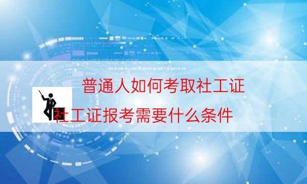 普通人如何考取社工证（社工证报考需要什么条件）