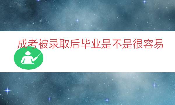 成考被录取后毕业是不是很容易（成考录取后毕业容易吗）