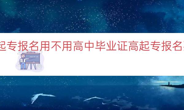 成考高起专报名用不用高中毕业证（高起专报名要求解析）