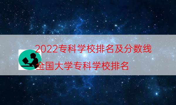 2022专科学校排名及分数线，全国大学专科学校排名(附2022年最新排行榜前十名单)