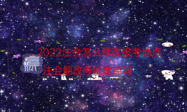 2022注会怎么修改报考地点（注会能改考试地点吗）