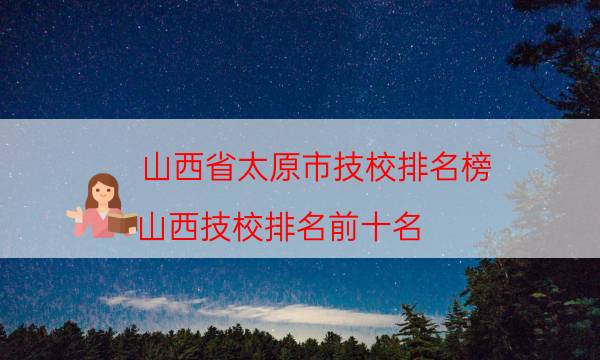 山西省太原市技校排名榜（山西技校排名前十名）