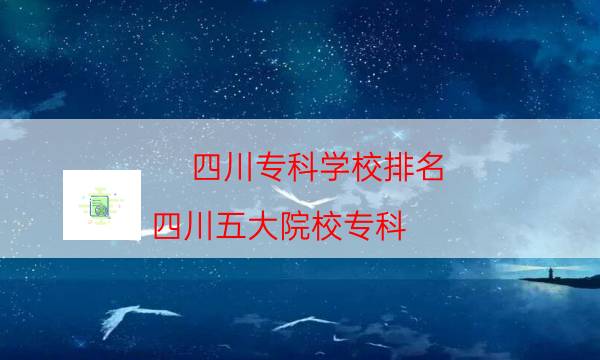 四川?？茖W校排名，四川五大院校?？?附2023年最新排行榜前十名單)