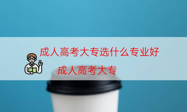 成人高考大专选什么专业好（成人高考大专）
