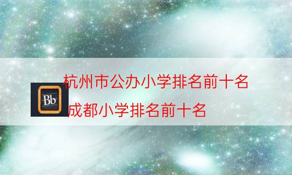杭州市公辦小學排名前十名，成都小學排名前十名(附2022年最新排行榜前十名單)