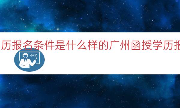 广州函授学历报名条件是什么样的（广州函授学历报名条件解析）