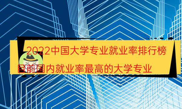 2022中国大学专业就业率排行榜-目前国内就业率最高的大学专业