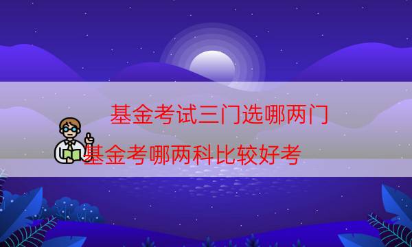 基金考试三门选哪两门（基金考哪两科比较好考）