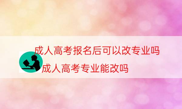 成人高考报名后可以改专业吗（成人高考专业能改吗）