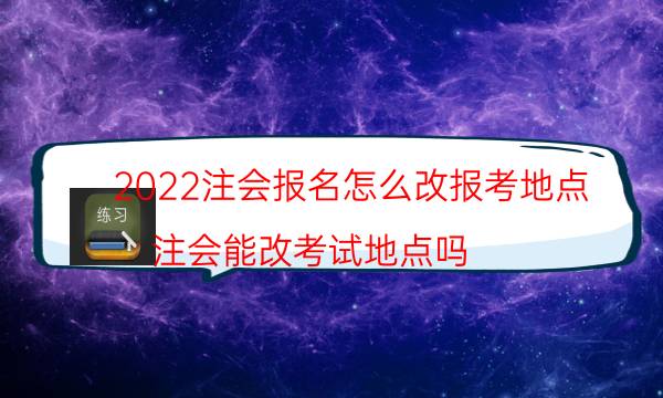 2022注会报名怎么改报考地点（注会能改考试地点吗）