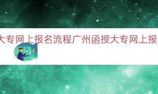 广州函授大专网上报名流程（广州函授大专网上报名步骤解析）