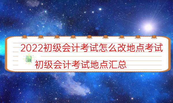 2022初级会计考试怎么改地点考试（初级会计考试地点汇总）