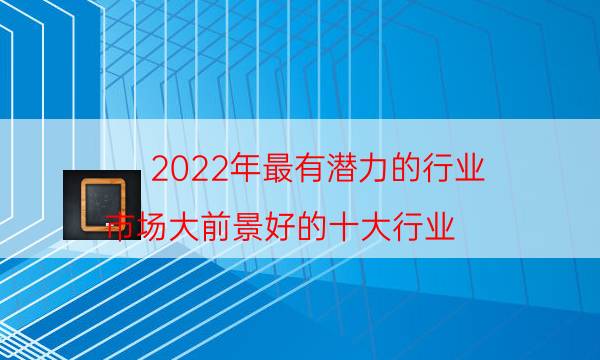 2022年最有潜力的行业 市场大前景好的十大行业