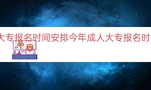 今年成人大专报名时间安排（今年成人大专报名时间安排一览）