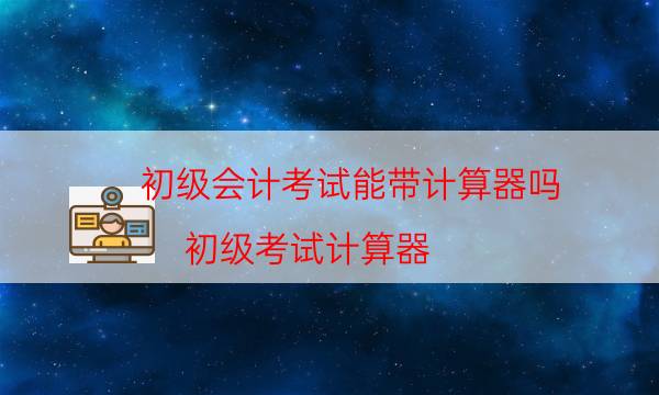 初级会计考试能带计算器吗（初级考试计算器）