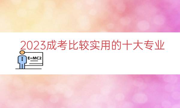 023成考比较实用的十大专业（成考比较实用的专业）"