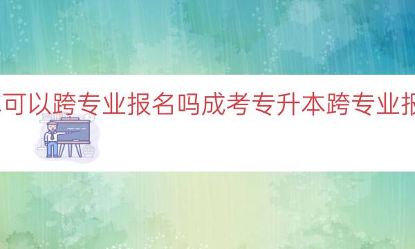 成考专升本可以跨专业报名吗（成考专升本跨专业报名规定解析）