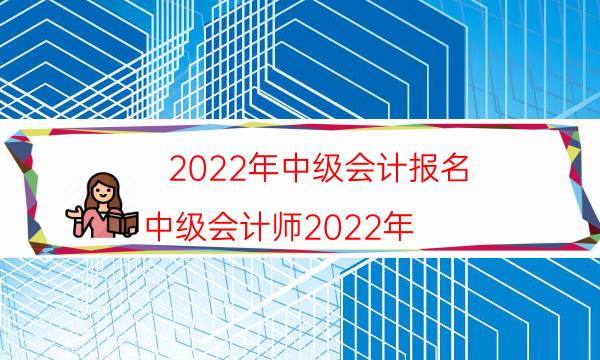 2022年中级会计报名（中级会计师2022年）