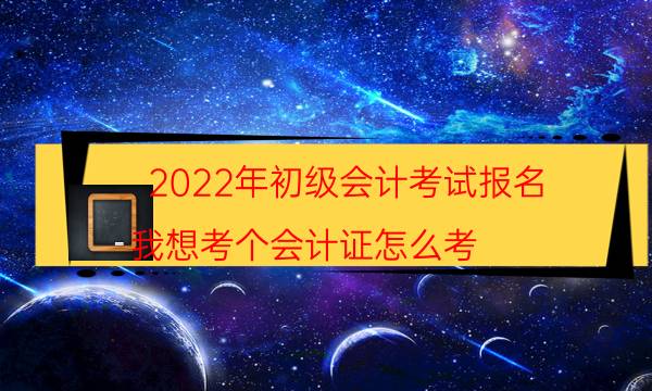 2022年初级会计考试报名（我想考个会计证怎么考）